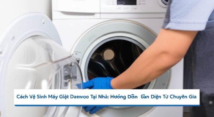 Cách Vệ Sinh Máy Giặt Daewoo Tại Nhà: Hướng Dẫn Toàn Diện Từ Chuyên Gia