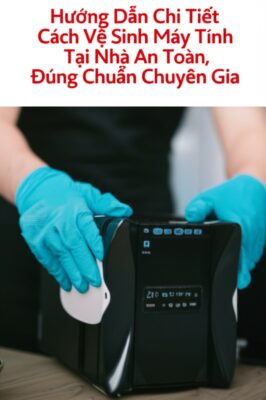 Hướng Dẫn Chi Tiết Cách Vệ Sinh Máy Tính Tại Nhà An Toàn, Đúng Chuẩn Chuyên Gia